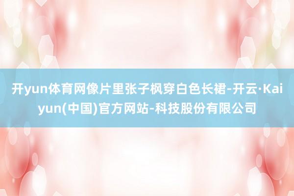 开yun体育网像片里张子枫穿白色长裙-开云·Kaiyun(中国)官方网站-科技股份有限公司