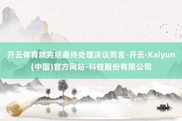 开云体育就完结最终处理决议而言-开云·Kaiyun(中国)官方网站-科技股份有限公司