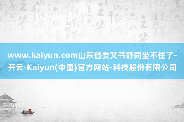 www.kaiyun.com山东省委文书舒同坐不住了-开云·Kaiyun(中国)官方网站-科技股份有限公司