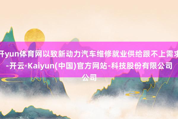 开yun体育网以致新动力汽车维修就业供给跟不上需求-开云·Kaiyun(中国)官方网站-科技股份有限公司