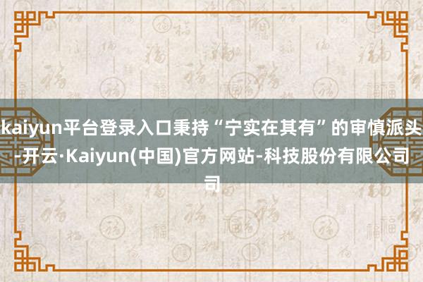 kaiyun平台登录入口秉持“宁实在其有”的审慎派头-开云·Kaiyun(中国)官方网站-科技股份有限公司