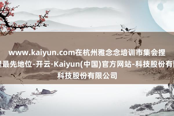 www.kaiyun.com在杭州雅念念培训市集会捏续保捏最先地位-开云·Kaiyun(中国)官方网站-科技股份有限公司