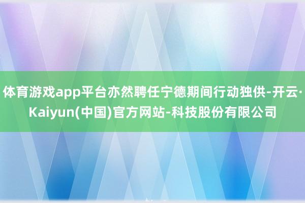 体育游戏app平台亦然聘任宁德期间行动独供-开云·Kaiyun(中国)官方网站-科技股份有限公司
