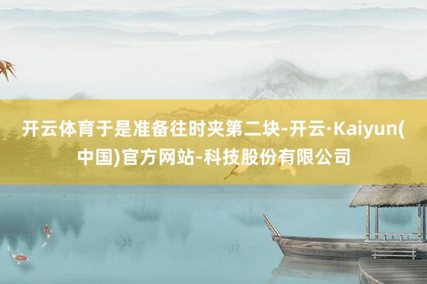 开云体育于是准备往时夹第二块-开云·Kaiyun(中国)官方网站-科技股份有限公司