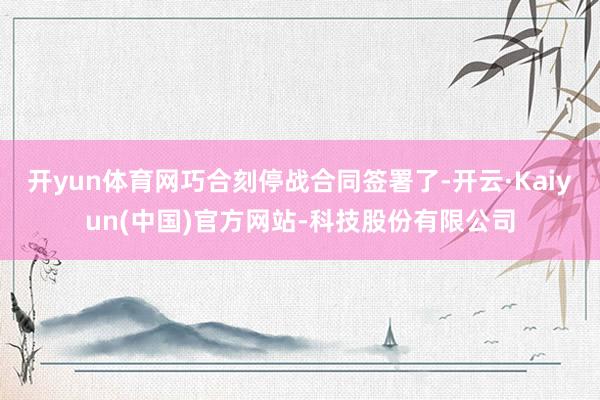 开yun体育网巧合刻停战合同签署了-开云·Kaiyun(中国)官方网站-科技股份有限公司