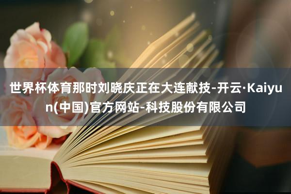 世界杯体育那时刘晓庆正在大连献技-开云·Kaiyun(中国)官方网站-科技股份有限公司