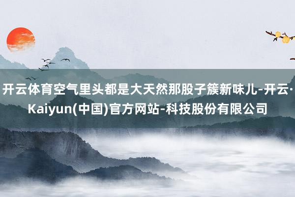 开云体育空气里头都是大天然那股子簇新味儿-开云·Kaiyun(中国)官方网站-科技股份有限公司