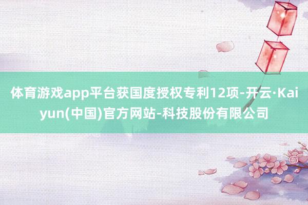 体育游戏app平台获国度授权专利12项-开云·Kaiyun(中国)官方网站-科技股份有限公司
