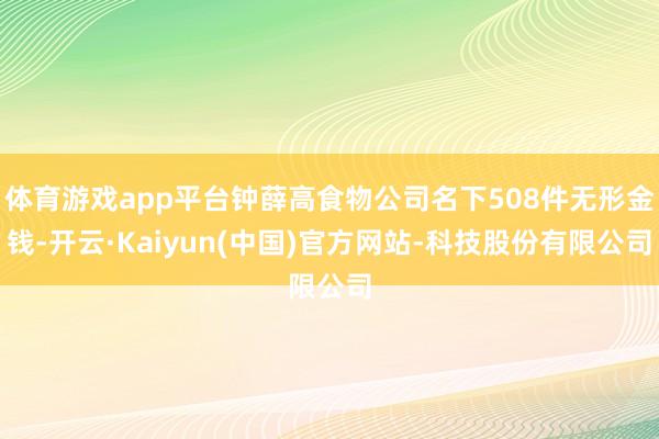 体育游戏app平台钟薛高食物公司名下508件无形金钱-开云·Kaiyun(中国)官方网站-科技股份有限公司