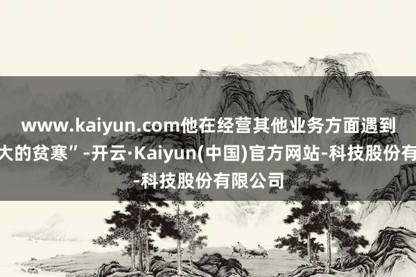 www.kaiyun.com他在经营其他业务方面遇到了“很大的贫寒”-开云·Kaiyun(中国)官方网站-科技股份有限公司