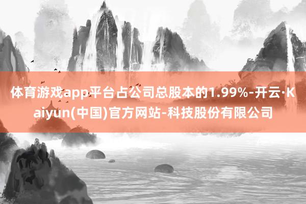 体育游戏app平台占公司总股本的1.99%-开云·Kaiyun(中国)官方网站-科技股份有限公司