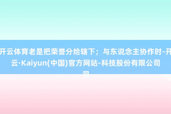 开云体育老是把荣誉分给辖下；与东说念主协作时-开云·Kaiyun(中国)官方网站-科技股份有限公司