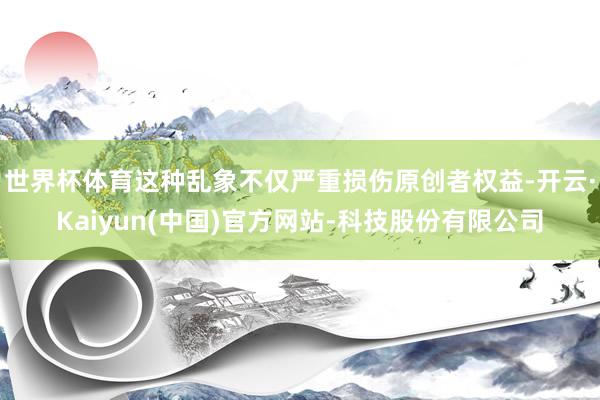 世界杯体育这种乱象不仅严重损伤原创者权益-开云·Kaiyun(中国)官方网站-科技股份有限公司