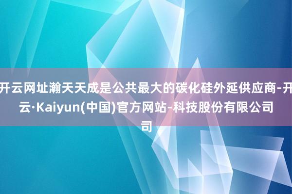 开云网址瀚天天成是公共最大的碳化硅外延供应商-开云·Kaiyun(中国)官方网站-科技股份有限公司