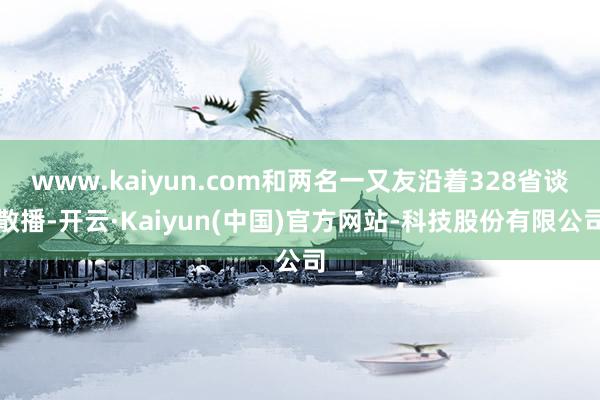 www.kaiyun.com和两名一又友沿着328省谈散播-开云·Kaiyun(中国)官方网站-科技股份有限公司