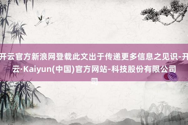 开云官方新浪网登载此文出于传递更多信息之见识-开云·Kaiyun(中国)官方网站-科技股份有限公司