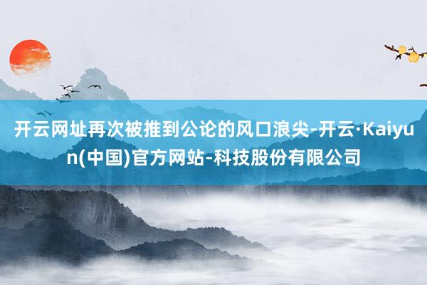 开云网址再次被推到公论的风口浪尖-开云·Kaiyun(中国)官方网站-科技股份有限公司