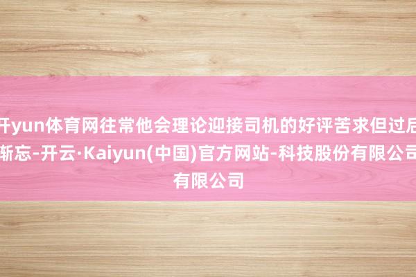 开yun体育网往常他会理论迎接司机的好评苦求但过后渐忘-开云·Kaiyun(中国)官方网站-科技股份有限公司