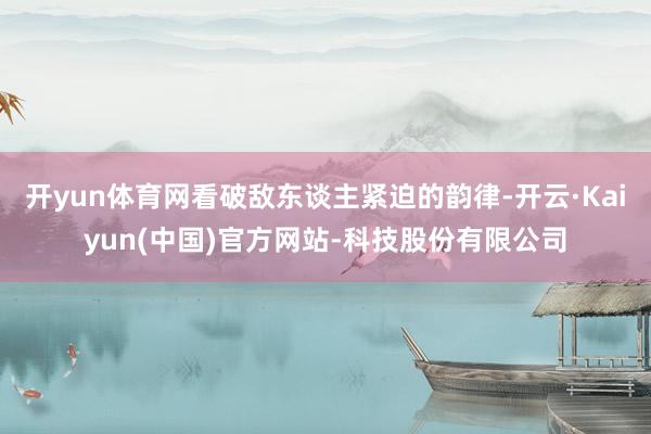 开yun体育网看破敌东谈主紧迫的韵律-开云·Kaiyun(中国)官方网站-科技股份有限公司