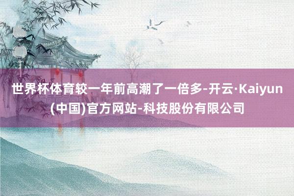 世界杯体育较一年前高潮了一倍多-开云·Kaiyun(中国)官方网站-科技股份有限公司