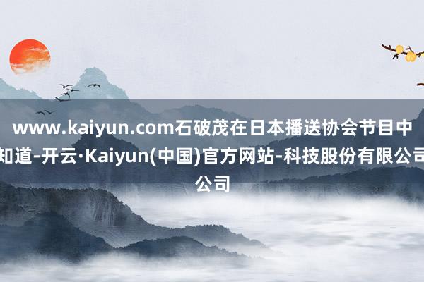 www.kaiyun.com石破茂在日本播送协会节目中知道-开云·Kaiyun(中国)官方网站-科技股份有限公司