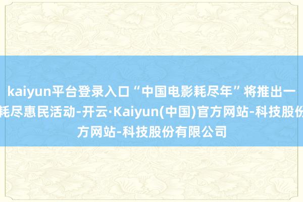 kaiyun平台登录入口“中国电影耗尽年”将推出一系列电影耗尽惠民活动-开云·Kaiyun(中国)官方网站-科技股份有限公司