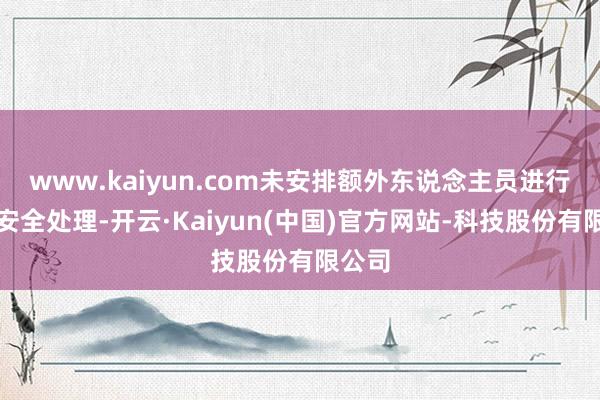 www.kaiyun.com未安排额外东说念主员进行现场安全处理-开云·Kaiyun(中国)官方网站-科技股份有限公司