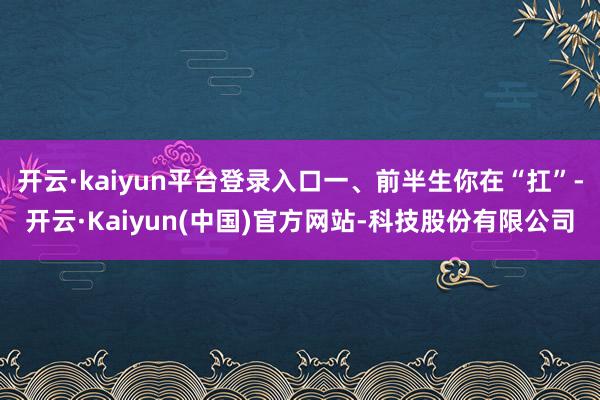 开云·kaiyun平台登录入口一、前半生你在“扛”-开云·Kaiyun(中国)官方网站-科技股份有限公司