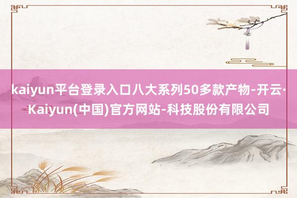 kaiyun平台登录入口八大系列50多款产物-开云·Kaiyun(中国)官方网站-科技股份有限公司
