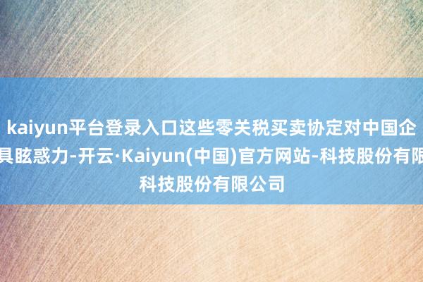 kaiyun平台登录入口这些零关税买卖协定对中国企业极具眩惑力-开云·Kaiyun(中国)官方网站-科技股份有限公司