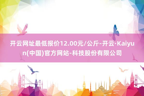 开云网址最低报价12.00元/公斤-开云·Kaiyun(中国)官方网站-科技股份有限公司