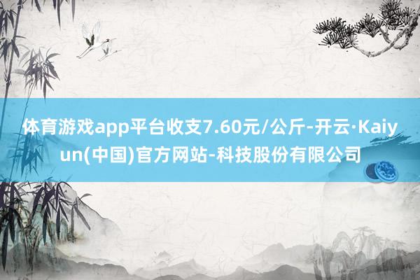 体育游戏app平台收支7.60元/公斤-开云·Kaiyun(中国)官方网站-科技股份有限公司