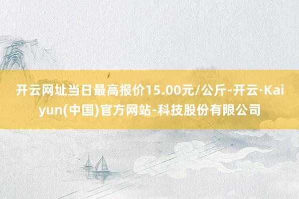 开云网址当日最高报价15.00元/公斤-开云·Kaiyun(中国)官方网站-科技股份有限公司