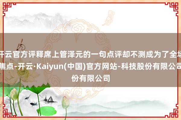 开云官方评释席上管泽元的一句点评却不测成为了全场焦点-开云·Kaiyun(中国)官方网站-科技股份有限公司