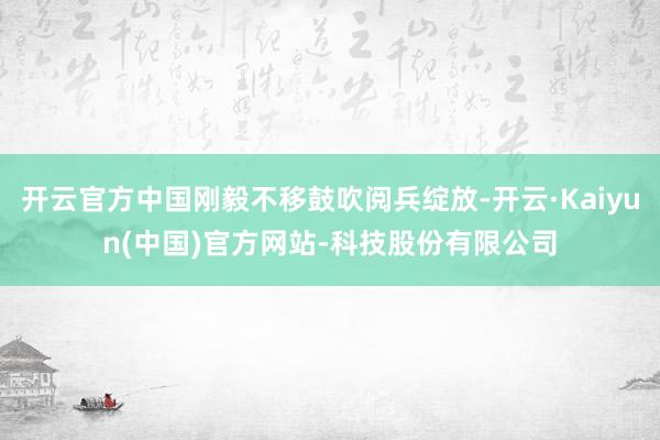 开云官方中国刚毅不移鼓吹阅兵绽放-开云·Kaiyun(中国)官方网站-科技股份有限公司