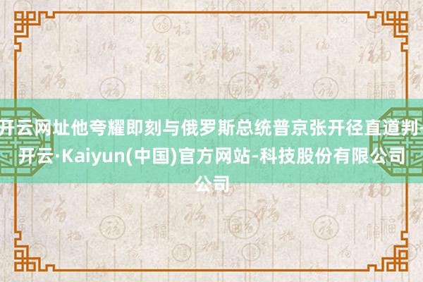 开云网址他夸耀即刻与俄罗斯总统普京张开径直道判-开云·Kaiyun(中国)官方网站-科技股份有限公司