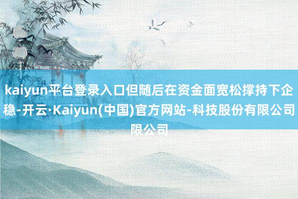 kaiyun平台登录入口但随后在资金面宽松撑持下企稳-开云·Kaiyun(中国)官方网站-科技股份有限公司