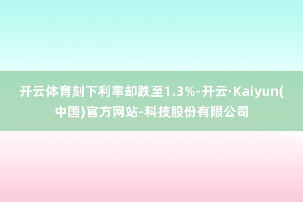 开云体育刻下利率却跌至1.3%-开云·Kaiyun(中国)官方网站-科技股份有限公司