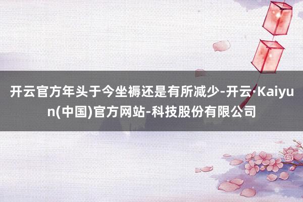 开云官方年头于今坐褥还是有所减少-开云·Kaiyun(中国)官方网站-科技股份有限公司