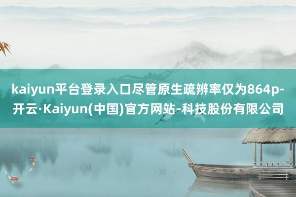 kaiyun平台登录入口尽管原生疏辨率仅为864p-开云·Kaiyun(中国)官方网站-科技股份有限公司