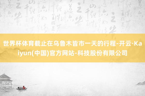 世界杯体育截止在乌鲁木皆市一天的行程-开云·Kaiyun(中国)官方网站-科技股份有限公司