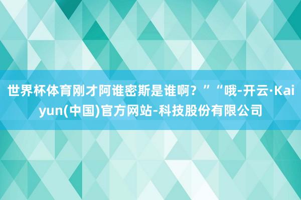 世界杯体育刚才阿谁密斯是谁啊？”“哦-开云·Kaiyun(中国)官方网站-科技股份有限公司