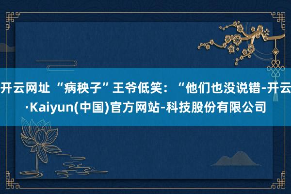 开云网址 “病秧子”王爷低笑：“他们也没说错-开云·Kaiyun(中国)官方网站-科技股份有限公司