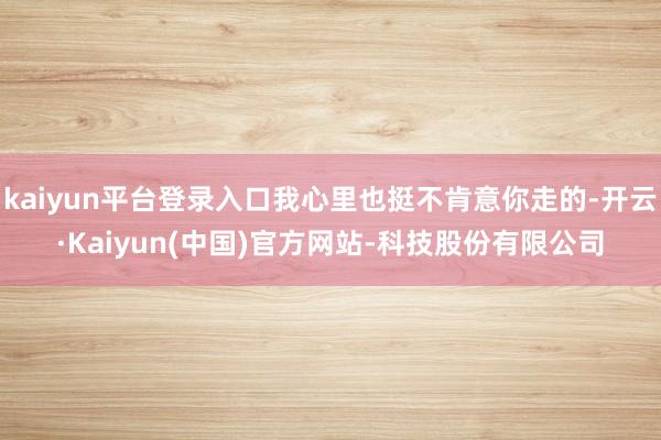kaiyun平台登录入口我心里也挺不肯意你走的-开云·Kaiyun(中国)官方网站-科技股份有限公司