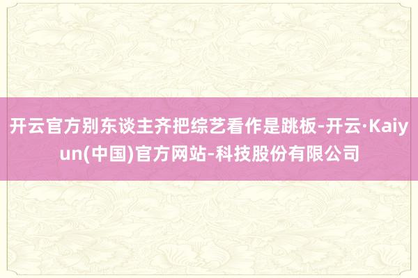 开云官方别东谈主齐把综艺看作是跳板-开云·Kaiyun(中国)官方网站-科技股份有限公司