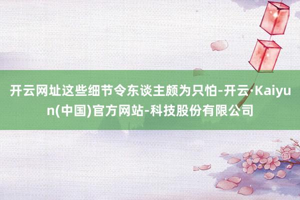 开云网址这些细节令东谈主颇为只怕-开云·Kaiyun(中国)官方网站-科技股份有限公司