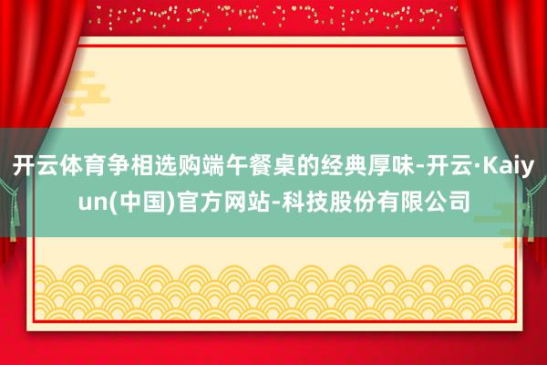 开云体育争相选购端午餐桌的经典厚味-开云·Kaiyun(中国)官方网站-科技股份有限公司