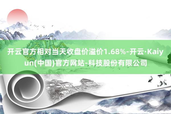 开云官方相对当天收盘价溢价1.68%-开云·Kaiyun(中国)官方网站-科技股份有限公司