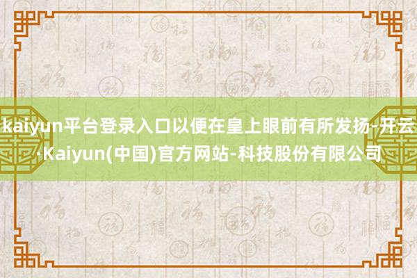 kaiyun平台登录入口以便在皇上眼前有所发扬-开云·Kaiyun(中国)官方网站-科技股份有限公司