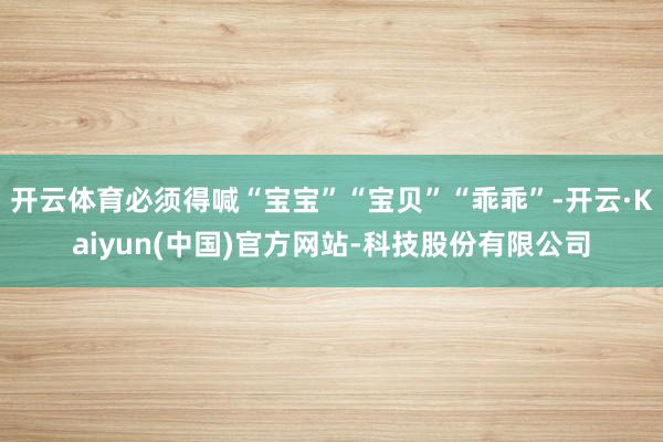 开云体育必须得喊“宝宝”“宝贝”“乖乖”-开云·Kaiyun(中国)官方网站-科技股份有限公司